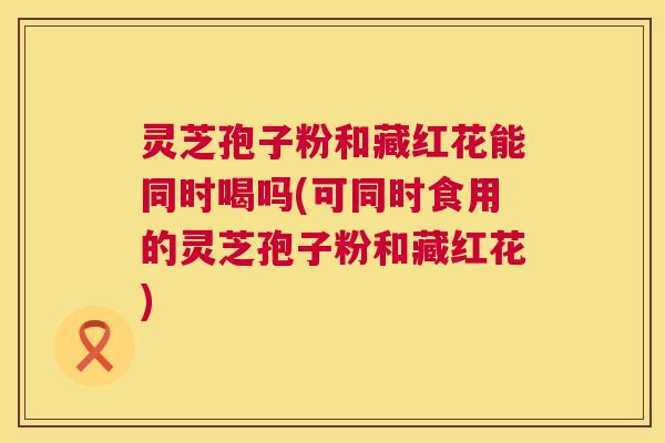 灵芝孢子粉和藏红花能同时喝吗(可同时食用的灵芝孢子粉和藏红花)  第1张