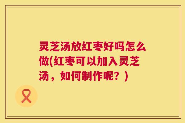 灵芝汤放红枣好吗怎么做(红枣可以加入灵芝汤，如何制作呢？)  第1张