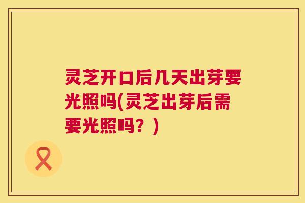 灵芝开口后几天出芽要光照吗(灵芝出芽后需要光照吗？)  第1张