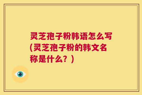 灵芝孢子粉韩语怎么写(灵芝孢子粉的韩文名称是什么？)  第1张