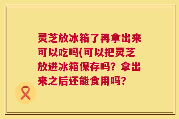 灵芝放冰箱了再拿出来可以吃吗(可以把灵芝放进冰箱保存吗?拿出来之后还能食用吗? 第1张 灵芝放冰箱了再拿出来可以吃吗(可以把灵芝放进冰箱保存吗?拿出来之后还能食用吗? 第1张