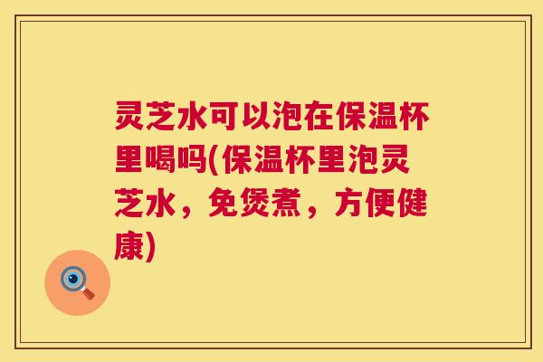 灵芝水可以泡在保温杯里喝吗(保温杯里泡灵芝水，免煲煮，方便健康)  第1张