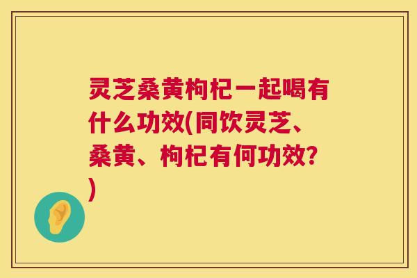 灵芝桑黄枸杞一起喝有什么功效(同饮灵芝、桑黄、枸杞有何功效？)  第1张