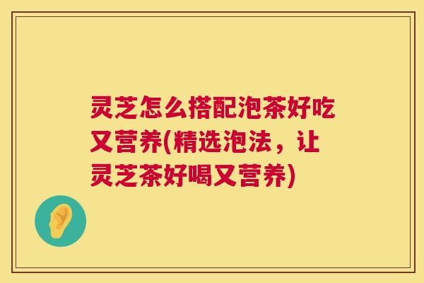灵芝怎么搭配泡茶好吃又营养(精选泡法，让灵芝茶好喝又营养)  第1张