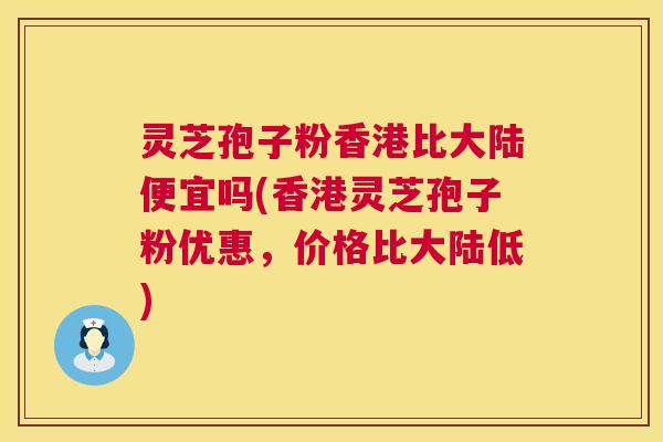 灵芝孢子粉香港比大陆便宜吗(香港灵芝孢子粉优惠，价格比大陆低)  第1张
