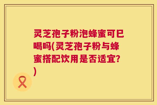 灵芝孢子粉泡蜂蜜可巳喝吗(灵芝孢子粉与蜂蜜搭配饮用是否适宜？)  第1张