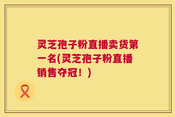 灵芝孢子粉直播卖货第一名(灵芝孢子粉直播销售夺冠！)  第1张