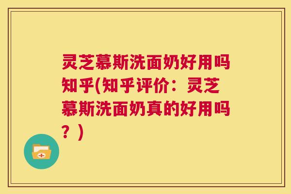 灵芝慕斯洗面奶好用吗知乎(知乎评价：灵芝慕斯洗面奶真的好用吗？)  第1张