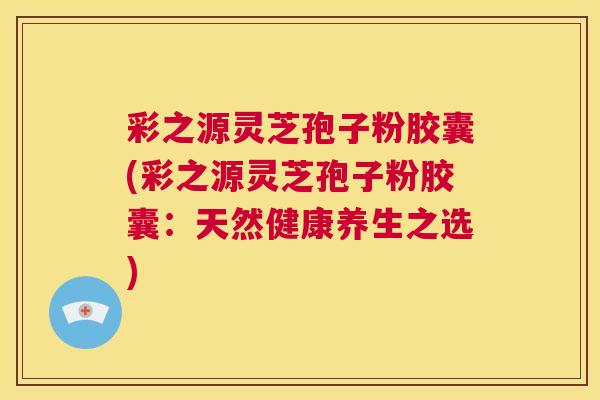 彩之源灵芝孢子粉胶囊(彩之源灵芝孢子粉胶囊：天然健康养生之选)  第1张