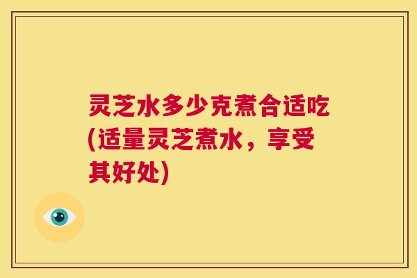 灵芝水多少克煮合适吃(适量灵芝煮水，享受其好处)  第1张
