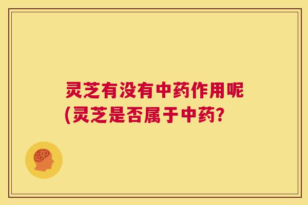 灵芝有没有中药作用呢(灵芝是否属于中药？  第1张