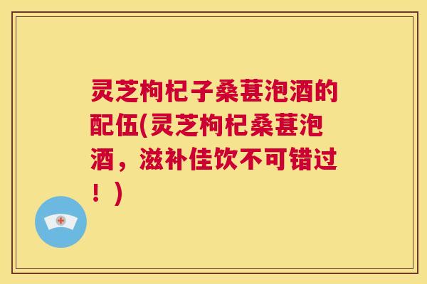 灵芝枸杞子桑葚泡酒的配伍(灵芝枸杞桑葚泡酒，滋补佳饮不可错过！)  第1张