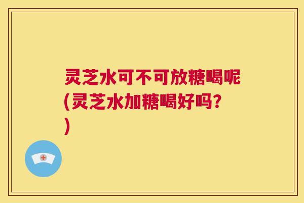 灵芝水可不可放糖喝呢(灵芝水加糖喝好吗？)  第1张