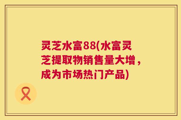 灵芝水富88(水富灵芝提取物销售量大增，成为市场热门产品)  第1张