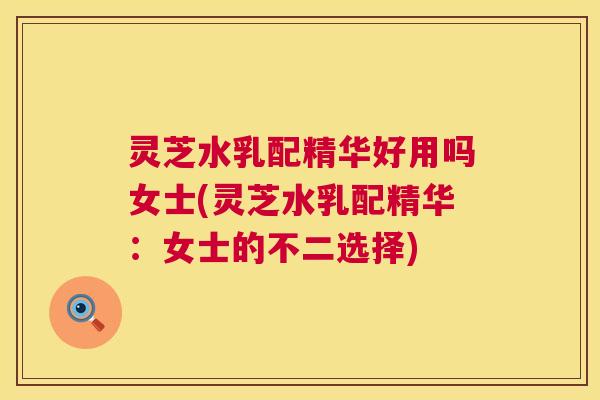 灵芝水乳配精华好用吗女士(灵芝水乳配精华：女士的不二选择)  第1张