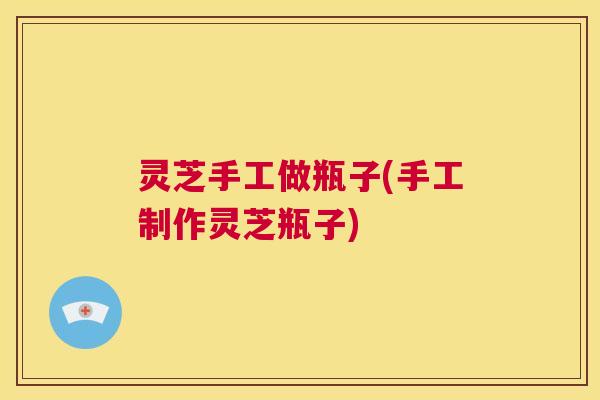 灵芝手工做瓶子(手工制作灵芝瓶子)  第1张