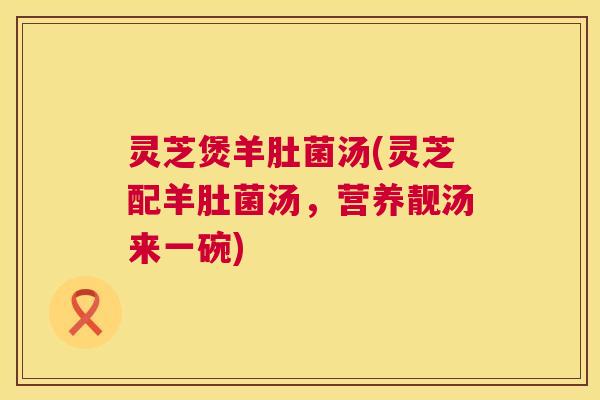 灵芝煲羊肚菌汤(灵芝配羊肚菌汤，营养靓汤来一碗)  第1张