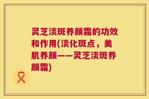 灵芝淡斑养颜霜的功效和作用(淡化斑点,美肌养颜——灵芝淡斑养颜霜) 第1张 灵芝淡斑养颜霜的功效和作用(淡化斑点,美肌养颜——灵芝淡斑养颜霜) 第1张