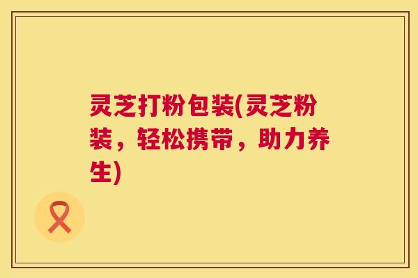 灵芝打粉包装(灵芝粉装，轻松携带，助力养生)  第1张