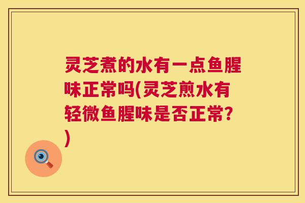 灵芝煮的水有一点鱼腥味正常吗(灵芝煎水有轻微鱼腥味是否正常？)  第1张