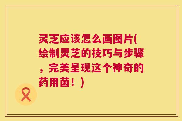灵芝应该怎么画图片(绘制灵芝的技巧与步骤，完美呈现这个神奇的药用菌！)  第1张
