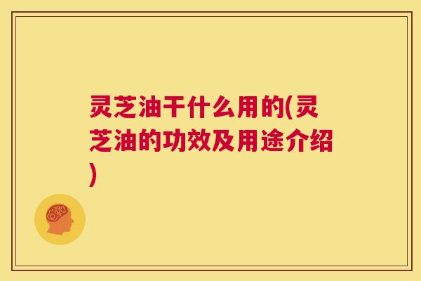 灵芝油干什么用的(灵芝油的功效及用途介绍) 第1张 灵芝油干什么用的(灵芝油的功效及用途介绍) 第1张