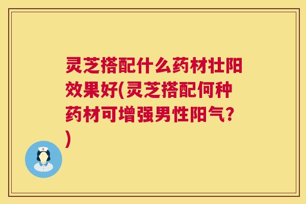 灵芝搭配什么药材壮阳效果好(灵芝搭配何种药材可增强男性阳气？)  第1张
