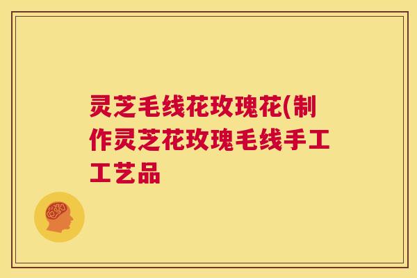 灵芝毛线花玫瑰花(制作灵芝花玫瑰毛线手工工艺品  第1张