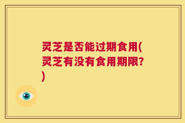 灵芝是否能过期食用(灵芝有没有食用期限?) 第1张 灵芝是否能过期食用(灵芝有没有食用期限?) 第1张