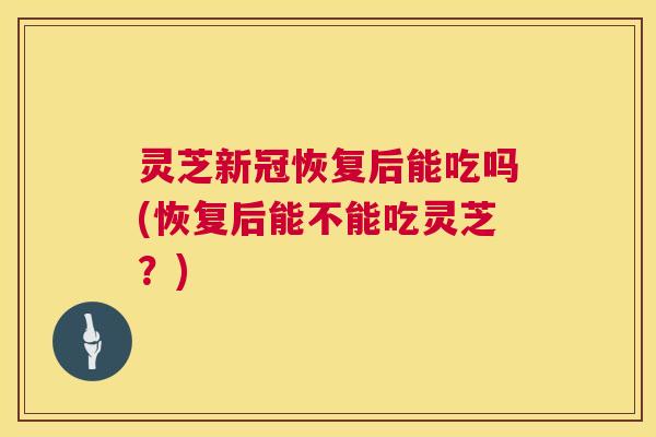 灵芝新冠恢复后能吃吗(恢复后能不能吃灵芝？)  第1张