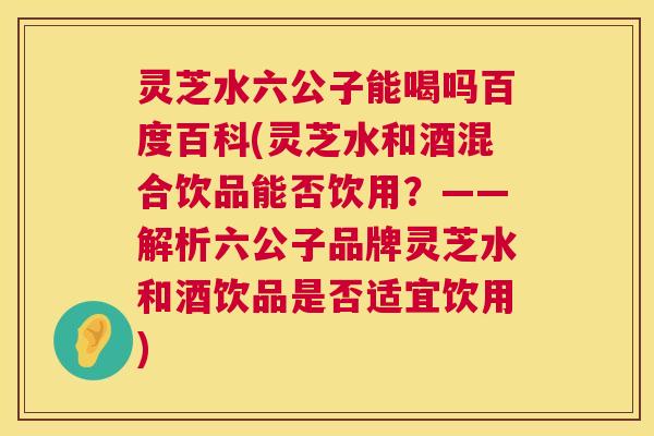 灵芝水六公子能喝吗百度百科(灵芝水和酒混合饮品能否饮用?——解析六公子品牌灵芝水和酒饮品是否适宜饮用) 第1张 灵芝水六公子能喝吗百度百科(灵芝水和酒混合饮品能否饮用?——解析六公子品牌灵芝水和酒饮品是否适宜饮用) 第1张