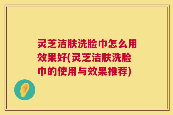 灵芝洁肤洗脸巾怎么用效果好(灵芝洁肤洗脸巾的使用与效果推荐)  第1张