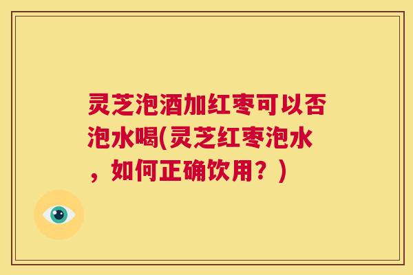 灵芝泡酒加红枣可以否泡水喝(灵芝红枣泡水,如何正确饮用?) 第1张 灵芝泡酒加红枣可以否泡水喝(灵芝红枣泡水,如何正确饮用?) 第1张