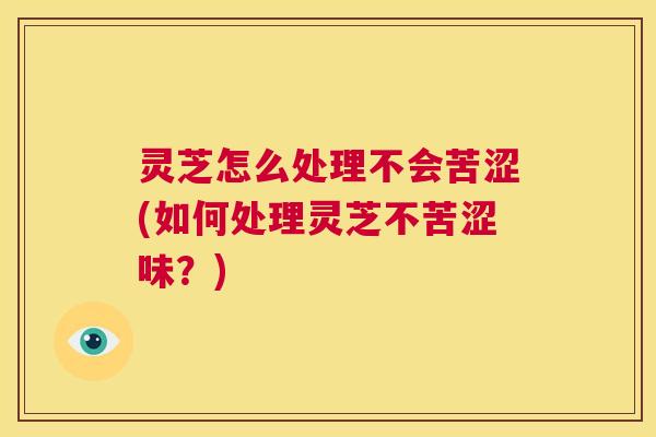 灵芝怎么处理不会苦涩(如何处理灵芝不苦涩味?) 第1张 灵芝怎么处理不会苦涩(如何处理灵芝不苦涩味?) 第1张