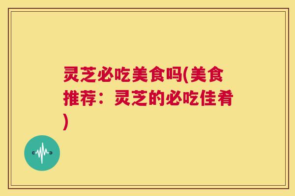 灵芝必吃美食吗(美食推荐:灵芝的必吃佳肴) 第1张 灵芝必吃美食吗(美食推荐:灵芝的必吃佳肴) 第1张