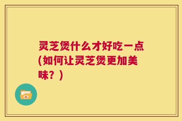 灵芝煲什么才好吃一点(如何让灵芝煲更加美味?) 第1张 灵芝煲什么才好吃一点(如何让灵芝煲更加美味?) 第1张
