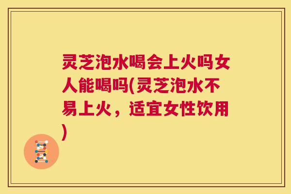 灵芝泡水喝会上火吗女人能喝吗(灵芝泡水不易上火，适宜女性饮用)  第1张