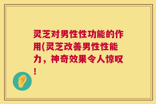 灵芝对男性性功能的作用(灵芝改善男性性能力，神奇效果令人惊叹！  第1张