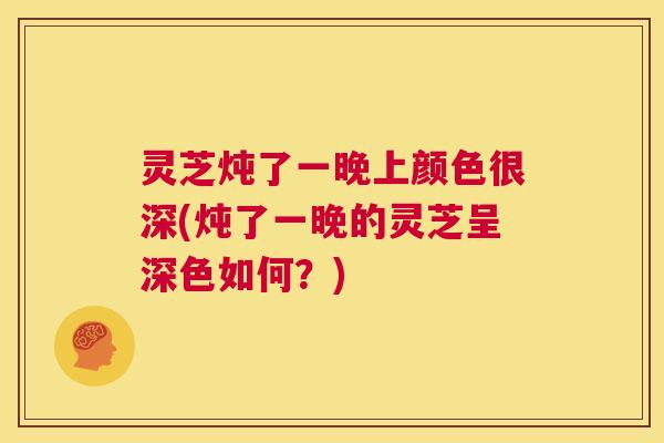 灵芝炖了一晚上颜色很深(炖了一晚的灵芝呈深色如何？)  第1张