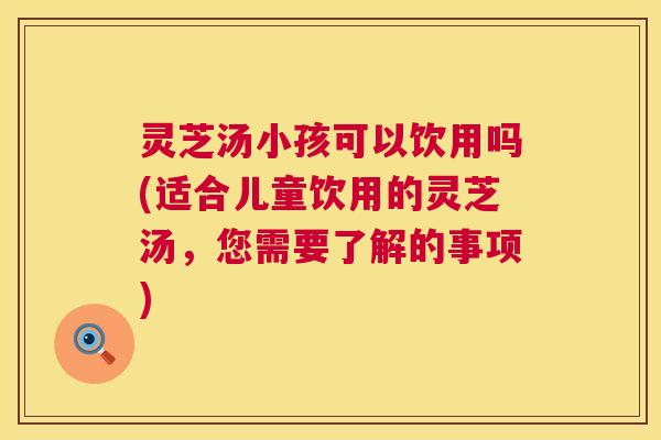 灵芝汤小孩可以饮用吗(适合儿童饮用的灵芝汤，您需要了解的事项)  第1张