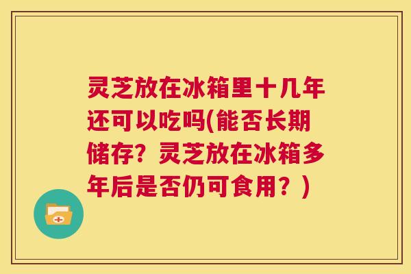 灵芝放在冰箱里十几年还可以吃吗(能否长期储存？灵芝放在冰箱多年后是否仍可食用？)  第1张