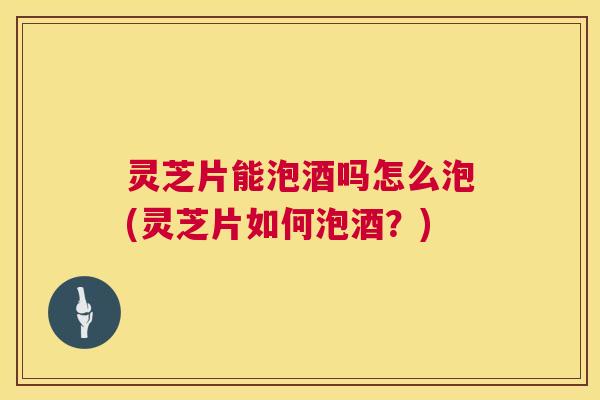 灵芝片能泡酒吗怎么泡(灵芝片如何泡酒？)  第1张