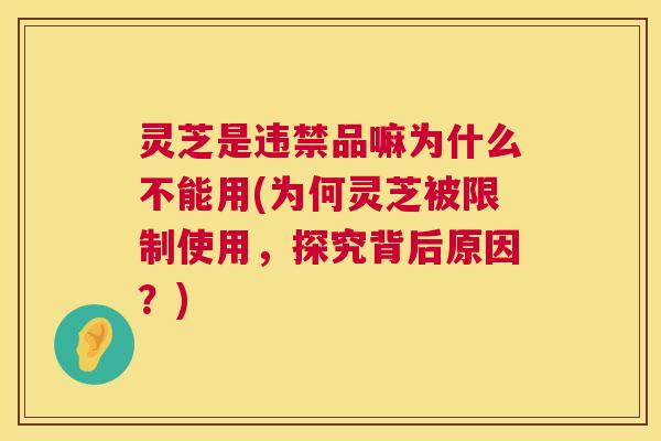 灵芝是违禁品嘛为什么不能用(为何灵芝被限制使用，探究背后原因？)  第1张