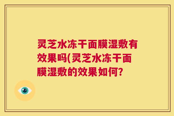 灵芝水冻干面膜湿敷有效果吗(灵芝水冻干面膜湿敷的效果如何？  第1张