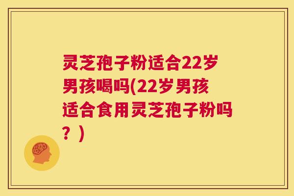 灵芝孢子粉适合22岁男孩喝吗(22岁男孩适合食用灵芝孢子粉吗？)  第1张