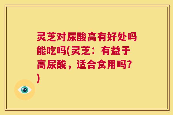 灵芝对尿酸高有好处吗能吃吗(灵芝:有益于高尿酸,适合食用吗?) 第1张 灵芝对尿酸高有好处吗能吃吗(灵芝:有益于高尿酸,适合食用吗?) 第1张