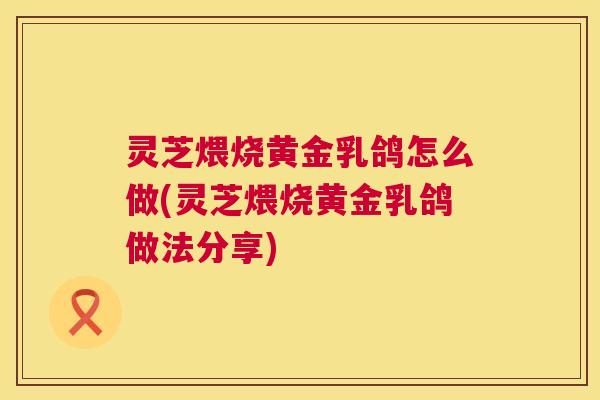 灵芝煨烧黄金乳鸽怎么做(灵芝煨烧黄金乳鸽做法分享)  第1张