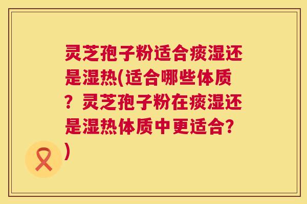 灵芝孢子粉适合痰湿还是湿热(适合哪些体质？灵芝孢子粉在痰湿还是湿热体质中更适合？)  第1张