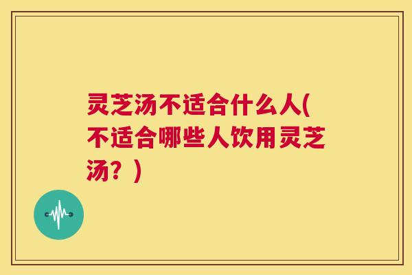 灵芝汤不适合什么人(不适合哪些人饮用灵芝汤？)  第1张