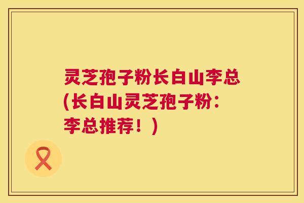 灵芝孢子粉长白山李总(长白山灵芝孢子粉：李总推荐！)  第1张